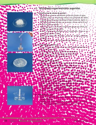 Actividades experimentales sugeridas
a)	 Cristalización de nitrato de potasio
	 •	 Prepara una solución saturada de nitrato de potasio en agua.
		 Para ello coloca en un tubo de ensayo una cucharada del sólido
y agrega agua hasta aproximadamente igual volumen. Agita, ro-
dea la parte inferior del tubo con tu mano y anota cuál es la sen-
sación térmica percibida.
	 •	 Agita, calienta, y si se disuelve totalmente agrega más sólido. Re-
pite las veces que sea necesario.
	 •	 Vierte la solución preparada en un cristalizador. Observa sin
mover el recipiente y anota.
	 •	 Utiliza una lupa para visualizar mejor los cristales obtenidos.
Dibújalos.
	 •	 Busca información sobre la forma de los cristales.
b)	 Cromatografía sobre tiza
	 •	 Marca la tiza con una línea que la rodee aproximadamente a 1
cm del borde plano.
	 •	 Coloca agua cubriendo el fondo del cristalizador.
	 •	 Apoya la tiza en forma vertical en el cristalizador.
	 •	 Observa, anota y extrae conclusiones.
c)	 Cromatografía de clorofila
	 •	 Muele hojas de espinaca en un mortero con arena y algo de alco-
hol hasta obtener un líquido de color verde oscuro.
	 •	 Corta una tira de papel absorbente dejando un extremo en for-
ma de pico.
	 •	 Coloca una gota del líquido verde a 2 cm del borde del papel en
pico, deja secar. Coloca otra gota en el mismo lugar y repite va-
rias veces.
	 •	 Cuelga el papel desde el borde de un frasco que contiene alco-
hol cubriendo el fondo (aproximadamente 1cm de altura). Cui-
da que la marca verde no quede sumergida en el alcohol.
	 •	 Retira el papel y observa el cromatograma.
	 •	 Busca información sobre la clorofila: origen del nombre, función
biológica y explicación del cromatograma obtenido.
d)	 Destilación de agua
	 •	 Redacta el procedimiento para obtener agua destilada a partir
de agua potable.
	 •	 Investiga qué ensayos experimentales pueden realizarse para di-
ferenciar el agua potable del agua destilada obtenida.
88 Capítulo 7 • Métodos de fraccionamiento. Química • 3º C.B.
©EditorialContexto2010-Obsequioparadocentessinvalorcomercial-www.editorialcontexto.com.uy-(02)9019493
 