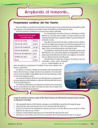 Ampliando el horizonte...
Luego de realizar la lectura sobre el Mar Muerto busca la información necesaria para realizar
la siguiente actividad:
•	 Ubica geográficamente el Mar Muerto, averigua su profundidad y superficie del espejo de agua.
•	 ¿Qué masa de sales está disuelta en un litro del agua del Mar Muerto?
•	 ¿Cuál es la forma de fraccionamiento natural que ocurre en el Mar Muerto, provocando el visible
depósito de sales en sus orillas?
•	 Compara la densidad del agua pura con la densidad del agua de este mar?
•	 ¿Por qué el clima cálido y seco favorece el aumento de la concentración de sales en el agua?
Propiedades curativas del Mar Muerto
Este mar debe su nombre tan particular al hecho que en él es prácticamente imposible la vida;
solo algunos microorganismos pueden resistir la elevada concentración de sales.
Entre los océanos, el Atlántico es el que tiene mayor salinidad.
En comparación con este océano, la salinidad en el Mar
Muerto es casi diez veces mayor y el agua resulta con tan
elevada densidad que cualquier objeto o persona flota fá-
cilmente en ella.
Esta alta concentración de sales se debe al clima cálido y
seco de la región que provoca una intensa evaporación. La
temperatura mínima es 10ºC, la humedad ambiente muy
baja, 35% y el sol está presente casi todo el año.
Los poderes curativos de las sales minerales y barros del
Mar Muerto son conocidos desde la antigüedad. Ya Cleo-
patra quería beneficiarse de ellos y los egipcios reconocie-
ron sus efectos para la momificación.
Actualmente se sabe que el agua y los barros, ricos en
minerales, sirven como terapéuti-
cos en enfermedades de la
piel, reumáticas y respiratorias. También el aire tiene efectos rela-
jantes y calmantes.
Los baños con barro o fango reconocidos internacionalmente
hacen de esta zona un lugar turístico muy atractivo. Se suma ade-
más la vista increíble e inigualable de la costa formada por crista-
les de sal en lugar de arena.
Los turistas disfrutan de las termas del balneario, consiguen ali-
vio para algunas enfermedades y además disfrutan del descanso y
de la vista del desierto.
La medicina alternativa y la industria cosmética han incorpora-
do en sus productos las sales minerales de este mar al haber com-
probado sus beneficiosos efectos.
Concentración de sales
en el Mar Muerto
Cloruro de sodio 86 g/L
Cloruro de calcio 35 g/L
Cloruro de magnesio 132 g/L
Cloruro de potasio 11 g/L
Bromuro de magnesio 9 g/L
Sulfato de calcio 7 g/L
Otras 20 g/L
89Métodos de fraccionamiento. • Capítulo 7Química • 3º C.B.
©EditorialContexto2010-Obsequioparadocentessinvalorcomercial-www.editorialcontexto.com.uy-(02)9019493
 