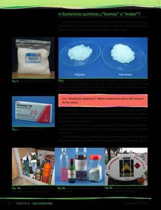 Sustancias químicas ¿“buenas” o “malas”?
Es frecuente encontrar productos de uso cotidiano con aspecto si-
milar (fig 5). Por eso, es importante tener siempre presente las recomen-
daciones y precauciones indicadas en los envases (fig.6).
Fig 5. Una precaución especial se debe considerar cuando en usos domésticos se em-
plea soda cáustica (hidróxido de sodio) pues su aspecto es muy semejante al de la sal
gruesa (cloruro de sodio). Sin embargo, solo al tacto la soda cáustica provoca quema-
duras y su ingestión probablemente la muerte.
Fig. 6. La soda cáustica es corrosiva.
Los “productos químicos” deben mantenerse fuera del alcance
de los niños.
Este mensaje es un consejo que indica una acción a seguir para evi-
tar el contacto de los niños con ciertas sustancias presentes en produc-
tos de limpieza, insecticidas, pinturas, pegamentos, combustibles y aún
en los medicamentos (fig.7).
Si estos productos no se han etiquetado o almacenado en forma ade-
cuada, no solo los niños pueden tener accidentes domésticos, también
los adultos.
Deben considerarse además las precauciones tanto para el transporte
seguro como para el desecho de estos productos y de sus envases (fig. 8).
Fig. 8a. Productos mal almacenados,
mezclados y al alcance de los niños.
Fig. 7. Envase de medicamento.
Fig. 8b. Productos mal etiquetados o
mal envasados.
Fig. 8c. Transporte seguro de combusti-
ble, con indicación de riesgo.
Sal gruesa Soda cáustica
92 Capítulo 8 • Las sustancias. Química • 3º C.B.
©EditorialContexto2010-Obsequioparadocentessinvalorcomercial-www.editorialcontexto.com.uy-(02)9019493
 