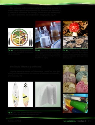 Hay sustancias indispensables para la vida que deben incluirse en
nuestra dieta, eligiendo adecuadamente los alimentos que ingerimos y
la cantidad de los mismos. Sin embargo, existen otras que resultan tóxi-
cas para los seres vivos, aún en cantidades muy pequeñas (fig. 9).
Fig. 9a. Una dieta saludable consiste en
una selección adecuada de los alimentos
y de las cantidades.
Sustancias naturales y artificiales
Algunas sustancias existen en la naturaleza y otras han sido obte-
nidas por los seres humanos: se clasifican así en sustancias naturales y
artificiales (fig. 10).
Fig. 10. Lana, cobre, aluminio son sustancias naturales
Plástico, nylon, silicona son sustancias artificiales
Fig. 9b. El cloruro de sodio (sal de mesa)
es una sustancia utilizada como condi-
mento. Debe consumirse en cantidades
adecuadas y las personas hipertensas de-
ben evitar su ingesta.
Fig. 9c. Algunos hongos (setas) son
comestibles y otros no. Estos últimos
suelen contener sustancias, que aún en
pequeñas cantidades, pueden provocar
intoxicaciones.
93Las sustancias. • Capítulo 8Química • 3º C.B.
©EditorialContexto2010-Obsequioparadocentessinvalorcomercial-www.editorialcontexto.com.uy-(02)9019493
 