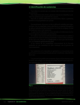 Identificación de sustancias
Casi todos los cuerpos que nos rodean están formados por mezclas
de sustancias.
Una importante tarea de los químicos consiste en identificar y ex-
traer las sustancias que componen los cuerpos.
Para ello se utilizan diferentes procedimientos, físicos y químicos,
basados en las propiedades que poseen.
Frecuentemente, el proceso se inicia aplicando métodos para sepa-
rar fases. Una vez separadas, como cada fase es un sistema homogéneo,
se aplican métodos de fraccionamiento, con el fin de averiguar si están
formadas por una o más sustancias.
A cada fracción obtenida por estos métodos se le determina los va-
lores de algunas propiedades características.
Se le aplican nuevamente métodos de fraccionamiento y se vuelven a
determinar los valores de dichas propiedades. Si éstos no han cambiado,
se dice que se ha obtenido un cuerpo puro, es decir que está formado
por una sustancia químicamente pura.
Si los valores de las propiedades características de la fracción
analizada no son constantes se debe continuar con el proceso de
fraccionamiento.
Las sustancias en la naturaleza en general no se encuentran puras
por lo tanto es necesario purificarlas parcial o totalmente, dependiendo
de su uso.
Los procesos de purificación aumentan el precio de la sustancia, por
lo tanto, solo se llega a un elevado porcentaje de pureza para aplicacio-
nes especiales que lo requieran (fig. 11).
Fig. 11. Los productos químicos que se venden en el mercado, pueden tener diferente
grado de pureza. Por ejemplo el cloruro de sodio de uso culinario, tiene un grado de
pureza adecuado para ser ingerido, sin embargo no está constituido por una sustancia
químicamente pura; si observas la etiqueta verás que contiene yoduro de sodio. En
cambio, se puede encontrar cloruro de sodio ppa (puro para análisis) que significa
prácticamente sin impurezas, el cual se emplea para algunos procedimientos de la-
boratorio que así lo requieren. Por supuesto, el precio por kilogramo aumenta al ser
mayor el porcentaje de pureza.
94 Capítulo 8 • Las sustancias. Química • 3º C.B.
©EditorialContexto2010-Obsequioparadocentessinvalorcomercial-www.editorialcontexto.com.uy-(02)9019493
 