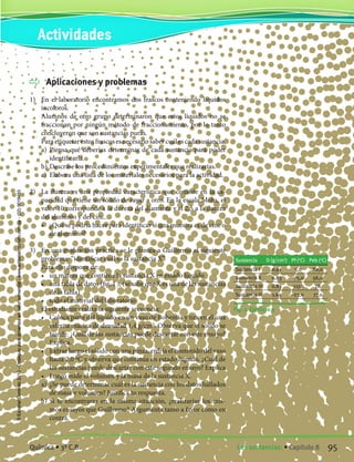 Aplicaciones y problemas
1)	 En el laboratorio encontramos dos frascos conteniendo líquidos
incoloros.
	 Alumnos de otro grupo determinaron que estos líquidos no se
fraccionan por ningún método de fraccionamiento, por lo tanto
concluyeron que son sustancias puras.
	 Paraetiquetarestosfrascosesnecesariosabercuálescadasustancia.
	 a)	 Piensa qué deberías determinar de cada sustancia para poder
identificarla.
	 b)	Describe los procedimientos experimentales que realizarías.
	 c)	 Elabora una lista de los materiales necesarios para la actividad.
2)	 La dureza es una propiedad característica que consiste en la ca-
pacidad que tiene un sólido de rayar a otro. En la escala Mohs, el
valor 10 corresponde a la dureza del diamante y el 2,5 a la dureza
del aluminio y del cinc.
	 •	 ¿Qué se podría hacer para identificar si una muestra es de cinc o
de aluminio?
3)	 En una evaluación práctica se le plantea a Guillermo el siguiente
problema: “identificar cuál es la sustancia X”.
	 Para ello dispone de:
	 •	 un matraz que contiene la sustancia X en estado líquido
	 •	 una tabla de datos (fig. 1 ), (se sabe que X es una de las sustancias
de la tabla)
	 •	 todo el material del laboratorio
	 El estudiante realiza la siguiente secuencia:
	 •	 Coloca parte del líquido en un vaso de Bohemia y tira en él una
esferita maciza de densidad 1,4 g/cm3
. Observa que el sólido se
hunde. ¿Cuál de las sustancias puede descartar con este ensayo?
Explica.
	 •	 Extrae luego el sólido con una pinza, enfría el contenido del vaso
hasta 2,0 ºC y observa que continúa en estado líquido. ¿Cuál de
las sustancias puede descartar con este segundo ensayo? Explica
	 •	 Luego mide el volumen y la masa de la sustancia X.
	 a)	 ¿Se puede determinar cuál es la sustancia con los datos hallados
de masa y volumen? Justifica tu respuesta.
	 b)	Si te encontraras en la misma situación, ¿realizarías los mis-
mos ensayos que Guillermo? Argumenta tanto a favor como en
contra.
Fig. 1. Ejercicio 3
Sustancia D (g/cm3
) Pf (o
C) Peb (o
C)
Sustancia I 0,91 5,0 80,0
Sustancia II 0,83 -95,0 56,0
Sustancia III 0,83 -117,0 78
Sustancia IV 1,65 -23,0 77,0
Actividades
95Las sustancias. • Capítulo 8Química • 3º C.B.
©EditorialContexto2010-Obsequioparadocentessinvalorcomercial-www.editorialcontexto.com.uy-(02)9019493
 