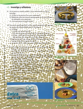 Investiga y reflexiona
9)	 En la joyería se venden anillos y otros artículos de oro (fig.5).
	 Investiga
	 a)	 ¿Cómo se encuentra el oro en la naturaleza?
	 b)	Reflexiona sobre los efectos contaminantes de los procedimien-
tos utilizados en la extracción.
	 c)	 ¿Con qué pureza se logra extraer?
10)	Una dieta equilibrada debe incluir variados alimentos que aporten
las sustancias indispensables para la vida (fig. 6).
	 a)	 Investiga
		 •	¿Cuáles son esas sustancias?
		 •	¿En qué alimentos están presentes en mayor proporción?
		 •	¿Cómo combinarías los alimentos para garantizar el aporte
adecuado de estas sustancias a nuestro organismo?
	 b)	Registra durante una semana los alimentos que ingieres en for-
ma diaria (detalla cantidad y horarios).
	 c)	 Analiza tu dieta y reflexiona sobre tus hábitos alimenticios.
11)	a)	 En muchos casos la anemia se produce por el insuficiente aporte
de hierro con los alimentos.
		 Investiga qué alimentos tienen mayor contenido en sustancias
que aportan hierro.
	 b)	Es recomendable que la dieta incluya alimentos con sustancias
que aporten calcio. El requerimiento de calcio en cada organis-
mo varía según la edad. Investiga
		 •	en qué franjas etáreas se debe incrementar el consumo de ali-
mentos ricos en sustancias con calcio
		 •	qué alimentos lo aportan en mayor porcentaje
	 c)	 Una predisposición genética provoca que algunas personas (ce-
líacos) presenten intolerancia al gluten.
	 En el mercado se ofrecen alimentos en cuyo envase se especifica
“sin TACC” lo que indica la ausencia de gluten.
	 Investiga
		 •	¿Qué significa TACC?
		 •	¿Qué alimentos no contienen gluten?
Fig.5 Ejercicio 9
Fig.6 Ejercicio 10
Fig.7 Ejercicio 11
97Las sustancias. • Capítulo 8Química • 3º C.B.
©EditorialContexto2010-Obsequioparadocentessinvalorcomercial-www.editorialcontexto.com.uy-(02)9019493
 