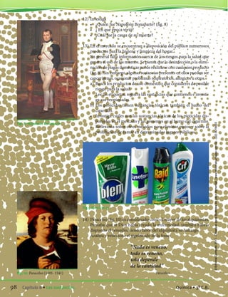 12)	Investiga
	 •	 ¿Quién fue Napoleón Bonaparte? (fig. 8)
	 •	 ¿ En qué época vivió?
	 •	 ¿Cuál fue la causa de su muerte?
13)	En el mercado se encuentran a disposición del público numerosos
productos para la higiene y limpieza del hogar.
	 En general falta información acerca de los riesgos para la salud que
genera el uso de los mismos. Se piensa que la desinfección o la elimi-
nación de plagas domésticas puede realizarse con cualquier producto
(fig. 9). Sin embargo, algunas sustancias presentes en ellos pueden ser
cancerígenas, ocasionar problemas respiratorios, alérgicos u otros.
	 a)	 Busca los productos de uso doméstico que consideres de posible
riesgo para la salud.
		 Lee las etiquetas, registra las sustancias que contienen e investi-
ga sus propiedades.
	 b)	Los piojicidas tienen sustancias tóxicas, también el humo del
cigarrillo.
	 •	 Investiga cuáles son las sustancias tóxicas de los piojicidas dis-
ponibles en el mercado y las presentes en el humo del cigarrillo.
	 •	 Reflexiona sobre otros métodos para eliminar piojos y sobre la
prohibición de fumar en determinados lugares públicos.
Fig. 8 -Napoleón Bonaparte
Fig. 10. Paracelso (1493- 1541)
Fig.9 Ejercicio 13
14)	Paracelso (fig. 10) es considerado como el mayor de los alquimistas.
Pensaba que si Dios había creado la enfermedad, también habría
dispuesto el remedio, siendo labor del alquimista su hallazgo.
	 Analiza y reflexiona el significado de la frase:
“Nada es veneno,
todo es veneno,
solo depende
de la cantidad”
Paracelso
98 Capítulo 8 • Las sustancias. Química • 3º C.B.
©EditorialContexto2010-Obsequioparadocentessinvalorcomercial-www.editorialcontexto.com.uy-(02)9019493
 