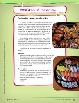 Ampliando el horizonte...
Sustancias tóxicas en alimentos
En general, cuando un consumidor selecciona un ali-
mento lo hace considerando que además de fuente de
nutrientes y energía tenga una buena relación precio-
calidad. Esta calidad es tanto sensorial (sabor, textura,
aroma, etc.) como sanitaria. El procesamiento del ali-
mento debe ser cuidadoso para reducir la cantidad de
los microorganismos capaces de alterar el alimento y/o
causar enfermedades de importancia variable.
Sin embargo existen otros peligros que pueden
afectarlasaluddelosconsumidoresyquepuedenestar
presentes en los alimentos ya sea naturalmente o por la
acción humana sobre los mismos. Estos peligros son las
sustancias tóxicas (llamados“tóxicos químicos”)
Estas sustancias se clasifican según el origen en dos
grupos:
Naturales
-	 sustanciastóxicaspropiasdelalimentoporejemploalcaloi-
des en papas, remolacha y tomates que pueden causar
trastornos gastrointestinales y dificultad respiratoria
-	 sustancias producidas en los alimentos por microor-
ganismos. Por ej.: micotoxinas (producidas por hon-
gos), toxinas marinas (como la causante de la marea
roja), bacteriotoxinas.
Antropogénicas
-	 accidentales, sustancias que se forman durante la
cocción de los alimentos (frituras, ahumados, tos-
taciones, a las brasas), en general cuando están ex-
puestos a elevadas temperaturas
-	 intencionales, antibióticos y hormonas
-	 plaguicidas
-	 aditivos
99Las sustancias. • Capítulo 8Química • 3º C.B.
©EditorialContexto2010-Obsequioparadocentessinvalorcomercial-www.editorialcontexto.com.uy-(02)9019493
 