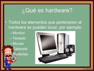 ¿Qué es hardware?
• Todos los elementos que pertenecen al
  hardware se pueden tocar, por ejemplo:
  – Monitor
  – Teclado
  – Mouse
  – Gabinete
  – Parlantes
 