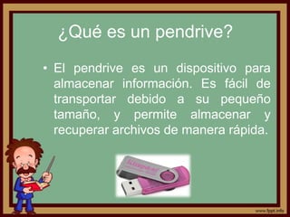 ¿Qué es un pendrive?
• El pendrive es un dispositivo para
  almacenar información. Es fácil de
  transportar debido a su pequeño
  tamaño, y permite almacenar y
  recuperar archivos de manera rápida.
 