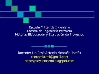 Escuela Militar de Ingeniería Carrera de Ingeniería Petrolera Materia: Elaboración y Evaluación de Proyectos Docente: Lic. José Antonio Montaño Jordán [email_address] http://proyectosemi.blogspot.com 