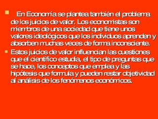 En Economía se plantea también el problema de los juicios de valor. Los economistas son miembros de una sociedad que tiene unos valores ideológicos que los individuos aprenden y absorben muchas veces de forma inconsciente. Estos juicios de valor influencian las cuestiones que el científico estudia, el tipo de preguntas que se hace, los conceptos que emplea y las hipótesis que formula y pueden restar objetividad al análisis de los fenómenos económicos. 