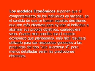 Los modelos Económicos  suponen que el comportamiento de los individuos es racional, en el sentido de que se toman aquellas decisiones que son más efectivas para ayudar al individuo a alcanzar sus propios objetivos, cualesquiera sean. Cuanto más sencillo sea el modelo económico que planteemos, más fácil resultará utilizarlo para dar respuestas generales a las preguntas del tipo “que sucedería sí”, pero menos detalladas serán las predicciones obtenidas. 