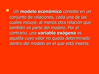 Un  modelo económico  consiste en un conjunto de relaciones, cada una de las cuales incluye, al menos otra relación que también es parte del modelo. Por el contrario, una  variable exógena  es aquélla cuyo valor no queda determinado dentro del modelo en el que está inserta.  