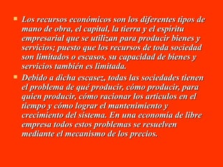 Los recursos económicos son los diferentes tipos de mano de obra, el capital, la tierra y el espíritu empresarial que se utilizan para producir bienes y servicios; puesto que los recursos de toda sociedad son limitados o escasos, su capacidad de bienes y servicios también es limitada. Debido a dicha escasez, todas las sociedades tienen el problema de qué producir, cómo producir, para quien producir, cómo racionar los artículos en el tiempo y cómo lograr el mantenimiento y crecimiento del sistema. En una economía de libre empresa todos estos problemas se resuelven mediante el mecanismo de los precios.   
