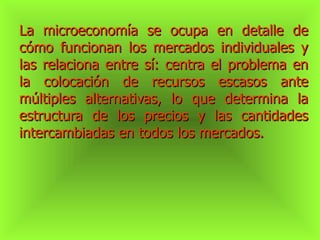 La microeconomía se ocupa en detalle de cómo funcionan los mercados individuales y las relaciona entre sí: centra el problema en la colocación de recursos escasos ante múltiples alternativas, lo que determina la estructura de los precios y las cantidades intercambiadas en todos los mercados. 