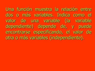 Una función muestra la relación entre dos o más variables. Indica como el valor de una variable (la variable dependiente) depende de, y puede encontrarse especificando, el valor de otra o más variables (independiente). 