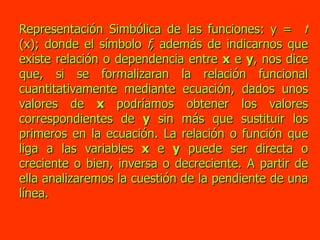 Representación Simbólica de las funciones: y =  f  (x); donde el símbolo  f,  además de indicarnos que existe relación o dependencia entre  x  e  y , nos dice que, si se formalizaran la relación funcional cuantitativamente mediante ecuación, dados unos valores de  x  podríamos obtener los valores correspondientes de  y  sin más que sustituir los primeros en la ecuación. La relación o función que liga a las variables  x  e  y  puede ser directa o creciente o bien, inversa o decreciente. A partir de ella analizaremos la cuestión de la pendiente de una línea. 