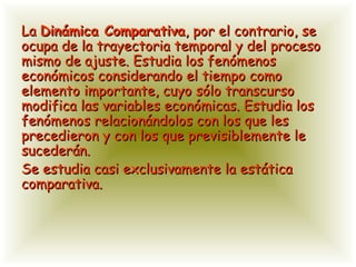 La  Dinámica Comparativa , por el contrario, se ocupa de la trayectoria temporal y del proceso mismo de ajuste. Estudia los fenómenos económicos considerando el tiempo como elemento importante, cuyo sólo transcurso modifica las variables económicas. Estudia los fenómenos relacionándolos con los que les precedieron y con los que previsiblemente le sucederán.  Se estudia casi exclusivamente la estática comparativa. 