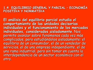 1.4  EQUILIBRIO GENERAL Y PARCIAL – ECONOMÍA POSITIVA Y NORMATIVA El análisis del equilibrio parcial estudia el comportamiento de las unidades decisorias individuales y el funcionamiento de los mercados individuales, considerados aisladamente . Nos permite avanzar sobre fenómenos cada vez más complicados, pero estudiándolos aisladamente: el equilibrio de un consumidor, el de un vendedor de servicios, el de una empresa independiente, el de una rama industrial, pero sin tomar en cuenta la interdependencia de un sector económico con el otro. 