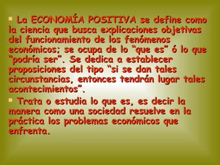 La ECONOMÍA POSITIVA se define como la ciencia que busca explicaciones objetivas del funcionamiento de los fenómenos económicos; se ocupa de lo “que es” ó lo que “podría ser”. Se dedica a establecer proposiciones del tipo “si se dan tales circunstancias, entonces tendrán lugar tales acontecimientos”. Trata o estudia lo que es, es decir la manera como una sociedad resuelve en la práctica los problemas económicos que enfrenta. 
