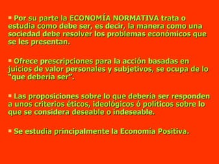Por su parte la ECONOMÍA NORMATIVA trata o estudia como debe ser, es decir, la manera como una sociedad debe resolver los problemas económicos que se les presentan. Ofrece prescripciones para la acción basadas en juicios de valor personales y subjetivos, se ocupa de lo “que debería ser”. Las proposiciones sobre lo que debería ser responden a unos criterios éticos, ideológicos ó políticos sobre lo que se considera deseable o indeseable. Se estudia principalmente la Economía Positiva. 