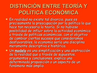 DISTINCIÓN ENTRE TEORÍA Y POLÍTICA ECONÓMICA En realidad no existe tal divorcio, pues es precisamente la preocupación por la política lo que hace tan necesaria la teoría. Si no hubiese posibilidad de influir sobre la actividad económica a través de políticas económicas, con el objetivo de cambiar ciertos sucesos que consideramos desfavorables, la economía sería una disciplina meramente descriptiva e histórica.  Un  modelo  es una simplificación y una abstracción de la realidad que a través de supuestos, argumentos y conclusiones, explica una determinada proposición o un aspecto de un fenómeno más amplio. 