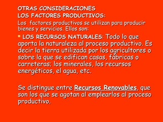 OTRAS CONSIDERACIONES LOS FACTORES PRODUCTIVOS: Los  factores productivos se utilizan para producir bienes y servicios. Ellos son: LOS RECURSOS NATURALES :  Todo lo que aporta la naturaleza al proceso productivo. Es decir la tierra utilizada por los agricultores o sobre la que se edifican casas, fábricas o carreteras; los minerales, los recursos energéticos, el agua, etc. Se distingue entre  Recursos Renovables , que son los que se agotan al emplearlos al proceso productivo. 