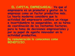4)   EL CAPITAL EMPRESARIAL :  Ya que el empresario es un promotor y gestor de la empresas como un factor productivo más. La teoría moderna considera que la actividad del empresario conlleva un riesgo e incertidumbre no asegurables, en su tarea de coordinación de los restantes factores, para la toma de decisiones empresariales y por su papel de agente innovador en la actividad productiva. Su remuneración lo conocemos como BENEFICIO. 