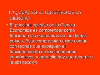 1.1 ¿CUÁL ES EL OBJETIVO DE LA CIENCIA? El principal objetivo de la Ciencia Económica es comprender como funcionan las economías de los demás países. Esta comprensión exige contar con teorías que expliquen el funcionamiento de los fenómenos económicos, y para ello hay que recurrir a la abstracción.  