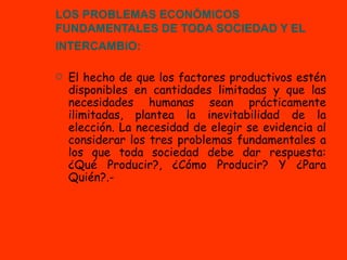 LOS PROBLEMAS ECONÓMICOS FUNDAMENTALES DE TODA SOCIEDAD Y EL INTERCAMBIO:   El hecho de que los factores productivos estén disponibles en cantidades limitadas y que las necesidades humanas sean prácticamente ilimitadas, plantea la inevitabilidad de la elección. La necesidad de elegir se evidencia al considerar los tres problemas fundamentales a los que toda sociedad debe dar respuesta: ¿Qué Producir?, ¿Cómo Producir? Y ¿Para Quién?.- 