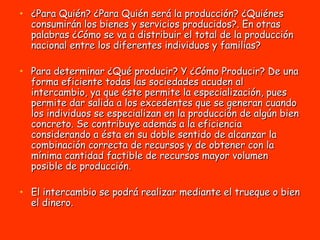 ¿Para Quién? ¿Para Quién será la producción? ¿Quiénes consumirán los bienes y servicios producidos?. En otras palabras ¿Cómo se va a distribuir el total de la producción nacional entre los diferentes individuos y familias? Para determinar ¿Qué producir? Y ¿Cómo Producir? De una forma eficiente todas las sociedades acuden al intercambio, ya que éste permite la especialización, pues permite dar salida a los excedentes que se generan cuando los individuos se especializan en la producción de algún bien concreto. Se contribuye además a la eficiencia considerando a ésta en su doble sentido de alcanzar la combinación correcta de recursos y de obtener con la mínima cantidad factible de recursos mayor volumen posible de producción. El intercambio se podrá realizar mediante el trueque o bien el dinero.  