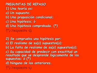PREGUNTAS DE REPASO 1) Una teoría es: a) Un supuesto; b) Una proposición condicional; c) Una hipótesis; ó d) Una hipótesis comprobada. (*) (*) Respuesta d) 2) Se comprueba una hipótesis por: a) El realismo de su(s) supuestos(s); b) La falta de realismo de su(s) supuestos(s); c) Su capacidad de predecir con exactitud un resultado que se desprende lógicamente de los supuestos; ó (*) d) Ninguna de las anteriores. (*) Respuesta c) 