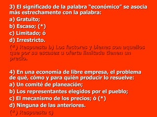 3) El significado de la palabra “económico” se asocia más estrechamente con la palabra: a) Gratuito; b) Escaso; (*) c) Limitado; ó  d) Irrestricto. (*) Respuesta b) Los factores y bienes son aquellos que por su escasez u oferta limitada tienen un precio. 4) En una economía de libre empresa, el problema de qué, cómo y para quién producir lo resuelve: a) Un comité de planeación; b) Los representantes elegidos por el pueblo;  c) El mecanismo de los precios; ó (*) d) Ninguna de las anteriores. (*) Respuesta c) 