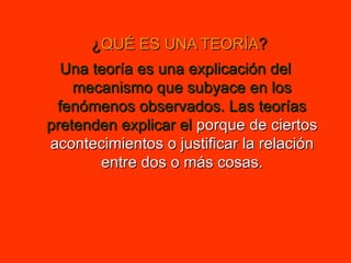 ¿ QUÉ ES UNA TEORÍA ? Una teoría es una explicación del mecanismo que subyace en los fenómenos observados. Las teorías pretenden explicar el  porque de ciertos acontecimientos o justificar la relación entre dos o más cosas. 