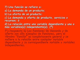 7) Una función se refiere a: a) La demanda de un producto; b) La oferta de un producto;  c) La demanda y oferta de producto, servicios o recursos; ó  d) La relación entre una variable dependiente y una o más variables(s) independiente(s). (*)  (*) Respuesta d) Las funciones de demanda y de oferta son sólo ejemplos de funciones, pero el término “función” es completamente general y se refiere a la relación entre cualquier variable dependiente y su correspondiente variable o variables independientes. 