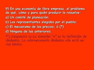 9) En una economía de libre empresa, el problema de qué, cómo y para quién producir lo resuelve: a) Un comité de planeación; b) Los representantes elegidos por el pueblo;  c) El mecanismo de los precios; ó (*) d) Ninguna de las anteriores. (*) Respuesta c) La elecci6n “ c”  es la definición de dinámica. La microeconomía dinámica aún está en sus inicios. 