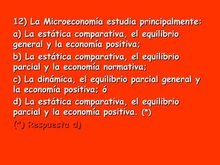 12) La Microeconomía estudia principalmente: a) La estática comparativa, el equilibrio general y la economía positiva; b) La estática comparativa, el equilibrio parcial y la economía normativa;  c) La dinámica, el equilibrio parcial general y la economía positiva; ó d) La estática comparativa, el equilibrio parcial y la economía positiva.  (*) (*) Respuesta d) 
