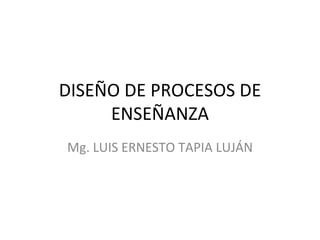 DISEÑO DE PROCESOS DE ENSEÑANZA Mg. LUIS ERNESTO TAPIA LUJÁN 