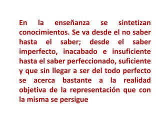 En la enseñanza se sintetizan conocimientos. Se va desde el no saber hasta el saber; desde el saber imperfecto, inacabado e insuficiente hasta el saber perfeccionado, suficiente y que sin llegar a ser del todo perfecto se acerca bastante a la realidad objetiva de la representación que con la misma se persigue 