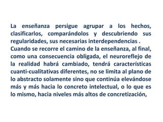 La enseñanza persigue agrupar a los hechos, clasificarlos, comparándolos y descubriendo sus regularidades, sus necesarias interdependencias . Cuando se recorre el camino de la enseñanza, al final, como una consecuencia obligada, el neuroreflejo de la realidad habrá cambiado, tendrá características cuanti-cualitativas diferentes, no se limita al plano de lo abstracto solamente sino que continúa elevándose más y más hacia lo concreto intelectual, o lo que es lo mismo, hacia niveles más altos de concretización,  