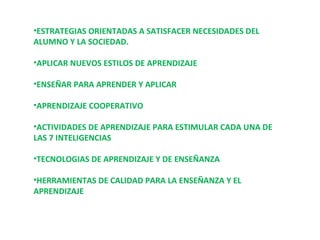 ESTRATEGIAS ORIENTADAS A SATISFACER NECESIDADES DEL ALUMNO Y LA SOCIEDAD. APLICAR NUEVOS ESTILOS DE APRENDIZAJE ENSEÑAR PARA APRENDER Y APLICAR APRENDIZAJE COOPERATIVO ACTIVIDADES DE APRENDIZAJE PARA ESTIMULAR CADA UNA DE LAS 7 INTELIGENCIAS TECNOLOGIAS DE APRENDIZAJE Y DE ENSEÑANZA HERRAMIENTAS DE CALIDAD PARA LA ENSEÑANZA Y EL APRENDIZAJE 