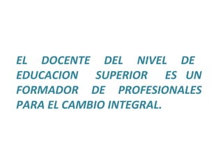 EL  DOCENTE  DEL  NIVEL  DE  EDUCACION  SUPERIOR  ES UN FORMADOR DE PROFESIONALES PARA EL CAMBIO INTEGRAL. 