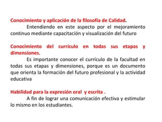 Conocimiento y aplicación de la filosofía de Calidad . Entendiendo en este aspecto por el mejoramiento continuo mediante capacitación y visualización del futuro Conocimiento del currículo en todas sus etapas y dimensiones. Es importante conocer el currículo de la facultad en todas sus etapas y dimensiones, porque es un documento que orienta la formación del futuro profesional y la actividad educativa  Habilidad para la expresión oral  y escrita . A fin de lograr una comunicación efectiva y estimular lo mismo en los estudiantes. 