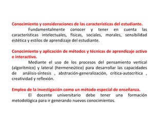 Conocimiento y consideraciones de las características del estudiante. Fundamentalmente conocer y tener en cuenta las características intelectuales, físicas, sociales, morales, sensibilidad estética y estilos de aprendizaje del estudiante. Conocimiento y aplicación de métodos y técnicas de aprendizaje activo e interactivo. Mediante el uso de los procesos del pensamiento vertical (algorítmico) y lateral (hermeneútico) para desarrollar las capacidades de  análisis-síntesis , abstración-generalización, crítica-autocrítica , creatividad y reflexión. Empleo de la investigación como un método especial de enseñanza. El docente universitario debe tener una formación metodológica para ir generando nuevos conocimientos. 