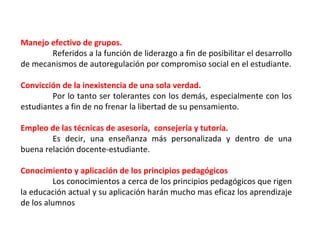 Manejo efectivo de grupos. Referidos a la función de liderazgo a fin de posibilitar el desarrollo de mecanismos de autoregulación por compromiso social en el estudiante. Convicción de la inexistencia de una sola verdad. Por lo tanto ser tolerantes con los demás, especialmente con los estudiantes a fin de no frenar la libertad de su pensamiento. Empleo de las técnicas de asesoría,  consejería y tutoría. Es decir, una enseñanza más personalizada y dentro de una buena relación docente-estudiante. Conocimiento y aplicación de los principios pedagógicos Los conocimientos a cerca de los principios pedagógicos que rigen la educación actual y su aplicación harán mucho mas eficaz los aprendizaje de los alumnos 