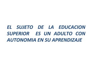 EL SUJETO DE LA EDUCACION SUPERIOR  ES UN ADULTO CON AUTONOMIA EN SU APRENDIZAJE 