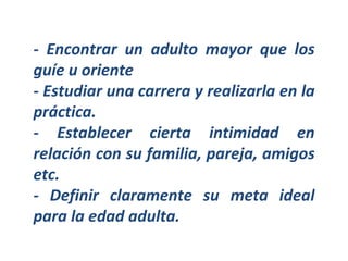 - Encontrar un adulto mayor que los guíe u oriente - Estudiar una carrera y realizarla en la práctica. - Establecer cierta intimidad en relación con su familia, pareja, amigos etc. - Definir claramente su meta ideal para la edad adulta. 