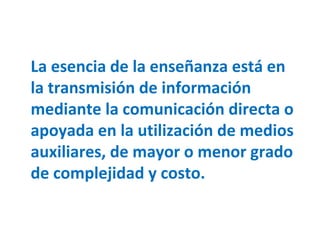 La esencia de la enseñanza está en la transmisión de información mediante la comunicación directa o apoyada en la utilización de medios auxiliares, de mayor o menor grado de complejidad y costo. 
