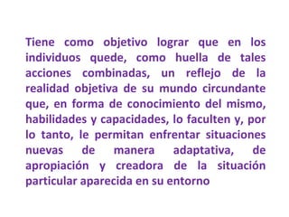 Tiene como objetivo lograr que en los individuos quede, como huella de tales acciones combinadas, un reflejo de la realidad objetiva de su mundo circundante que, en forma de conocimiento del mismo, habilidades y capacidades, lo faculten y, por lo tanto, le permitan enfrentar situaciones nuevas de manera adaptativa, de apropiación y creadora de la situación particular aparecida en su entorno 