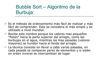 Bubble Sort – Algoritmo de la Burbuja: <ul><li>Es el método de ordenamiento más fácil de realizar y más fácil de comprende...