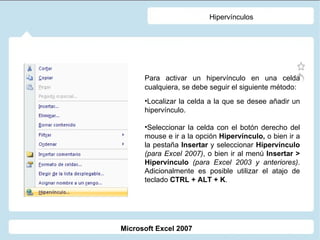 Hipervínculos Para activar un hipervínculo en una celda cualquiera, se debe seguir el siguiente método: Localizar la celda a la que se desee añadir un hipervínculo. Seleccionar la celda con el botón derecho del mouse e ir a la opción  Hipervínculo,  o bien ir a la pestaña  Insertar  y seleccionar  Hipervínculo  (para Excel 2007) , o bien ir al menú  Insertar > Hipervínculo   (para Excel 2003 y anteriores) . Adicionalmente es posible utilizar el atajo de teclado  CTRL + ALT + K . Microsoft Excel 2007 