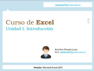 Curso de  Excel   Unidad I. Introducción Ana Eva Chacón Luna Mail:  achaconl1 @unemi.edu.ec achaconl1 @unemi.edu.ec Versión:  Microsoft Excel 2007 